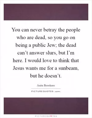 You can never betray the people who are dead, so you go on being a public Jew; the dead can’t answer slurs, but I’m here. I would love to think that Jesus wants me for a sunbeam, but he doesn’t Picture Quote #1