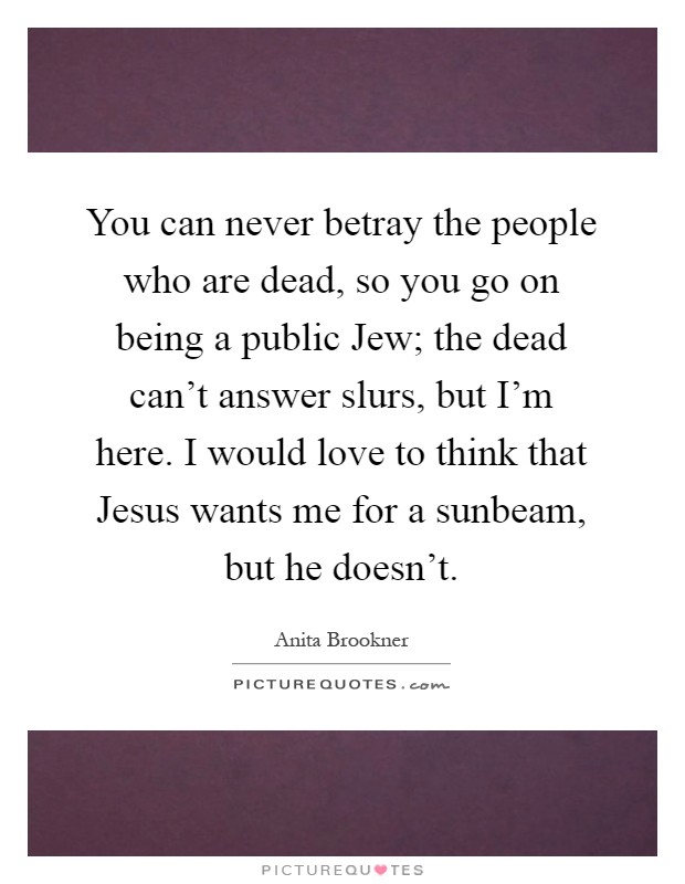 You can never betray the people who are dead, so you go on being a public Jew; the dead can't answer slurs, but I'm here. I would love to think that Jesus wants me for a sunbeam, but he doesn't Picture Quote #1