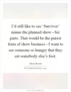 I’d still like to see ‘Survivor’ minus the planned show - biz parts. That would be the purest form of show business - I want to see someone so hungry that they eat somebody else’s foot Picture Quote #1