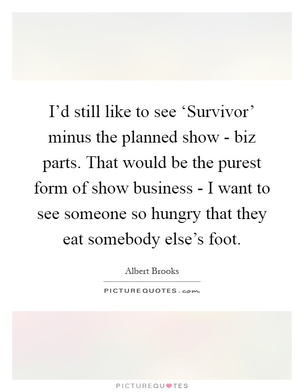 I'd still like to see ‘Survivor' minus the planned show - biz parts. That would be the purest form of show business - I want to see someone so hungry that they eat somebody else's foot Picture Quote #1