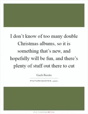 I don’t know of too many double Christmas albums, so it is something that’s new, and hopefully will be fun, and there’s plenty of stuff out there to cut Picture Quote #1