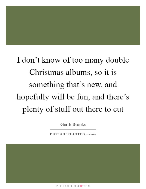 I don't know of too many double Christmas albums, so it is something that's new, and hopefully will be fun, and there's plenty of stuff out there to cut Picture Quote #1