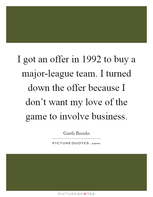 I got an offer in 1992 to buy a major-league team. I turned down the offer because I don't want my love of the game to involve business Picture Quote #1