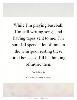 While I’m playing baseball, I’m still writing songs and having tapes sent to me. I’m sure I’ll spend a lot of time in the whirlpool resting these tired bones, so I’ll be thinking of music then Picture Quote #1