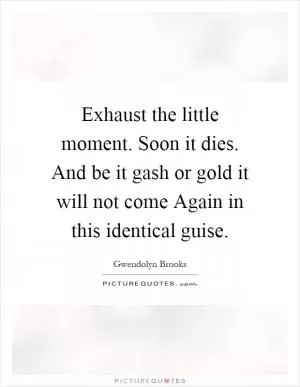 Exhaust the little moment. Soon it dies. And be it gash or gold it will not come Again in this identical guise Picture Quote #1