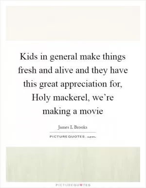 Kids in general make things fresh and alive and they have this great appreciation for, Holy mackerel, we’re making a movie Picture Quote #1