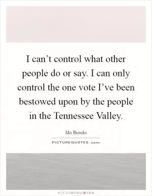 I can’t control what other people do or say. I can only control the one vote I’ve been bestowed upon by the people in the Tennessee Valley Picture Quote #1