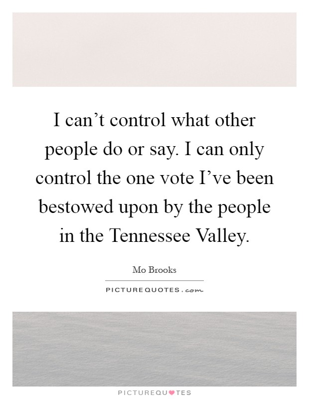 I can't control what other people do or say. I can only control the one vote I've been bestowed upon by the people in the Tennessee Valley Picture Quote #1