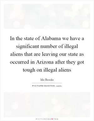 In the state of Alabama we have a significant number of illegal aliens that are leaving our state as occurred in Arizona after they got tough on illegal aliens Picture Quote #1