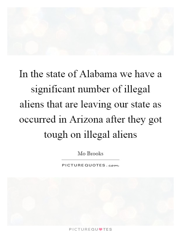 In the state of Alabama we have a significant number of illegal aliens that are leaving our state as occurred in Arizona after they got tough on illegal aliens Picture Quote #1