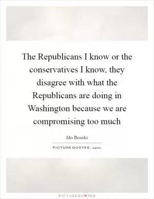 The Republicans I know or the conservatives I know, they disagree with what the Republicans are doing in Washington because we are compromising too much Picture Quote #1