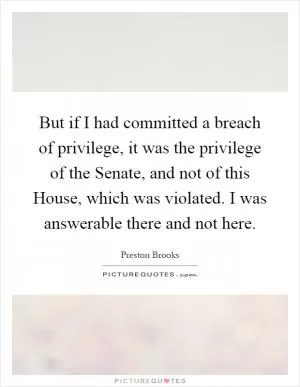 But if I had committed a breach of privilege, it was the privilege of the Senate, and not of this House, which was violated. I was answerable there and not here Picture Quote #1