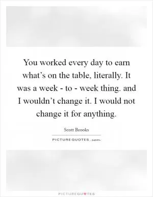You worked every day to earn what’s on the table, literally. It was a week - to - week thing. and I wouldn’t change it. I would not change it for anything Picture Quote #1