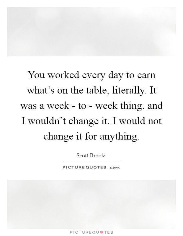 You worked every day to earn what's on the table, literally. It was a week - to - week thing. and I wouldn't change it. I would not change it for anything Picture Quote #1