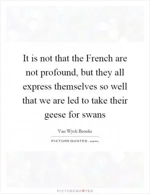 It is not that the French are not profound, but they all express themselves so well that we are led to take their geese for swans Picture Quote #1