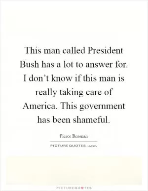 This man called President Bush has a lot to answer for. I don’t know if this man is really taking care of America. This government has been shameful Picture Quote #1