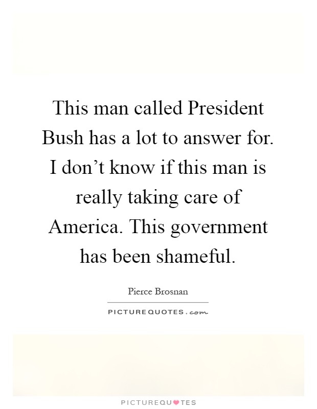 This man called President Bush has a lot to answer for. I don't know if this man is really taking care of America. This government has been shameful Picture Quote #1