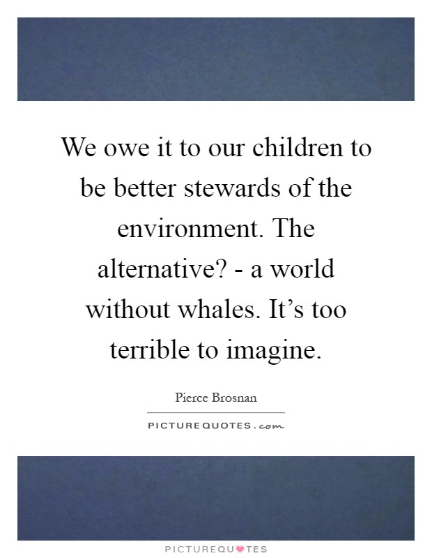 We owe it to our children to be better stewards of the environment. The alternative? - a world without whales. It's too terrible to imagine Picture Quote #1