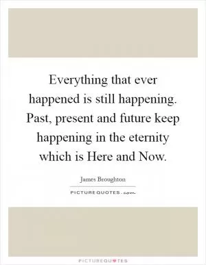 Everything that ever happened is still happening. Past, present and future keep happening in the eternity which is Here and Now Picture Quote #1