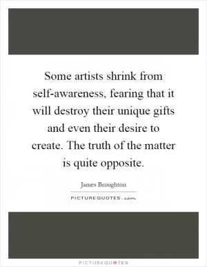 Some artists shrink from self-awareness, fearing that it will destroy their unique gifts and even their desire to create. The truth of the matter is quite opposite Picture Quote #1