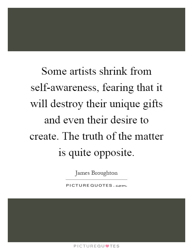 Some artists shrink from self-awareness, fearing that it will destroy their unique gifts and even their desire to create. The truth of the matter is quite opposite Picture Quote #1