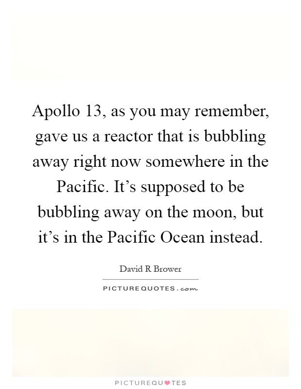 Apollo 13, as you may remember, gave us a reactor that is bubbling away right now somewhere in the Pacific. It's supposed to be bubbling away on the moon, but it's in the Pacific Ocean instead Picture Quote #1