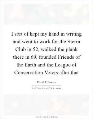 I sort of kept my hand in writing and went to work for the Sierra Club in  52, walked the plank there in  69, founded Friends of the Earth and the League of Conservation Voters after that Picture Quote #1