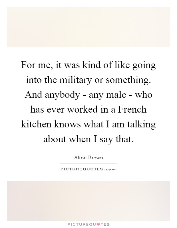 For me, it was kind of like going into the military or something. And anybody - any male - who has ever worked in a French kitchen knows what I am talking about when I say that Picture Quote #1