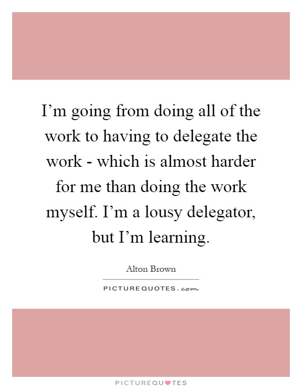 I'm going from doing all of the work to having to delegate the work - which is almost harder for me than doing the work myself. I'm a lousy delegator, but I'm learning Picture Quote #1