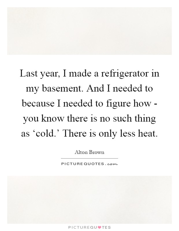 Last year, I made a refrigerator in my basement. And I needed to because I needed to figure how - you know there is no such thing as ‘cold.' There is only less heat Picture Quote #1