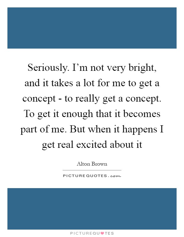 Seriously. I'm not very bright, and it takes a lot for me to get a concept - to really get a concept. To get it enough that it becomes part of me. But when it happens I get real excited about it Picture Quote #1
