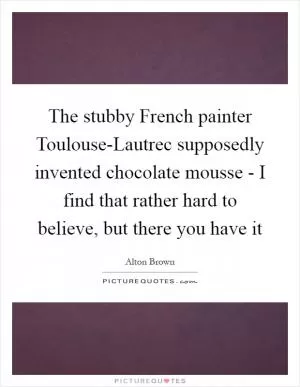 The stubby French painter Toulouse-Lautrec supposedly invented chocolate mousse - I find that rather hard to believe, but there you have it Picture Quote #1