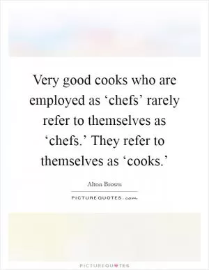 Very good cooks who are employed as ‘chefs’ rarely refer to themselves as ‘chefs.’ They refer to themselves as ‘cooks.’ Picture Quote #1