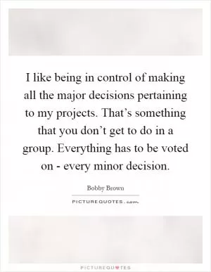 I like being in control of making all the major decisions pertaining to my projects. That’s something that you don’t get to do in a group. Everything has to be voted on - every minor decision Picture Quote #1