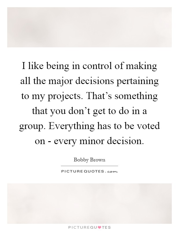 I like being in control of making all the major decisions pertaining to my projects. That's something that you don't get to do in a group. Everything has to be voted on - every minor decision Picture Quote #1