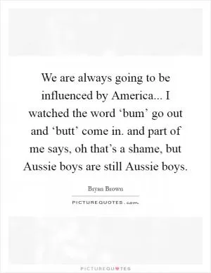 We are always going to be influenced by America... I watched the word ‘bum’ go out and ‘butt’ come in. and part of me says, oh that’s a shame, but Aussie boys are still Aussie boys Picture Quote #1
