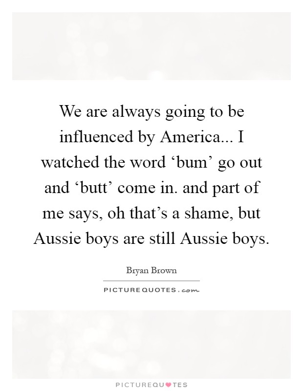 We are always going to be influenced by America... I watched the word ‘bum' go out and ‘butt' come in. and part of me says, oh that's a shame, but Aussie boys are still Aussie boys Picture Quote #1