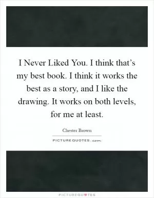 I Never Liked You. I think that’s my best book. I think it works the best as a story, and I like the drawing. It works on both levels, for me at least Picture Quote #1