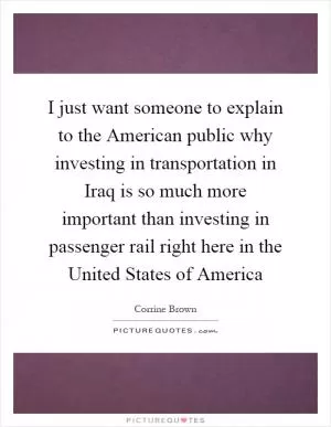 I just want someone to explain to the American public why investing in transportation in Iraq is so much more important than investing in passenger rail right here in the United States of America Picture Quote #1