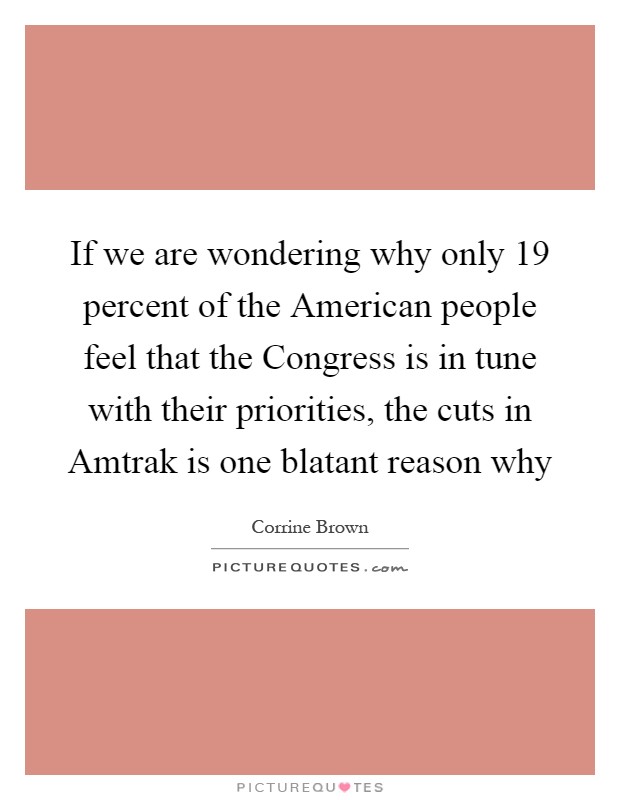 If we are wondering why only 19 percent of the American people feel that the Congress is in tune with their priorities, the cuts in Amtrak is one blatant reason why Picture Quote #1