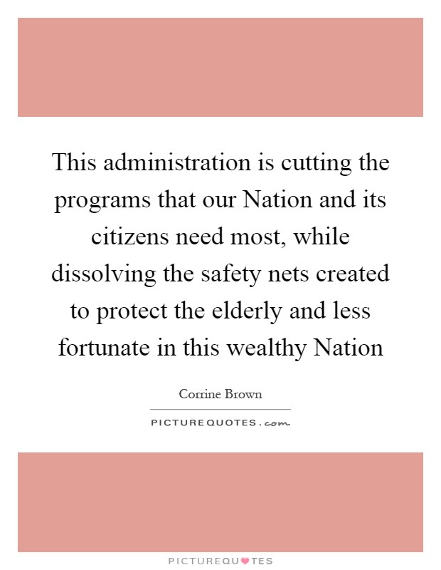 This administration is cutting the programs that our Nation and its citizens need most, while dissolving the safety nets created to protect the elderly and less fortunate in this wealthy Nation Picture Quote #1