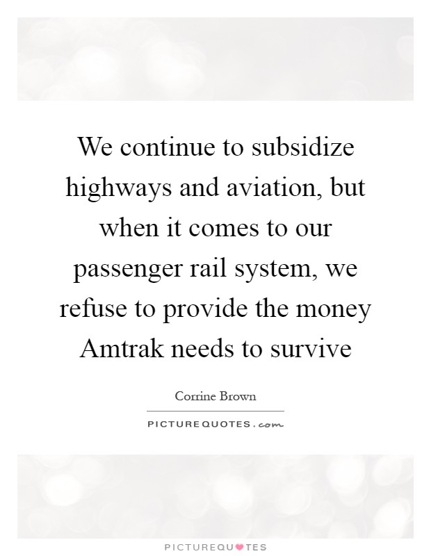 We continue to subsidize highways and aviation, but when it comes to our passenger rail system, we refuse to provide the money Amtrak needs to survive Picture Quote #1
