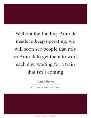 Without the funding Amtrak needs to keep operating, we will soon see people that rely on Amtrak to get them to work each day, waiting for a train that isn’t coming Picture Quote #1