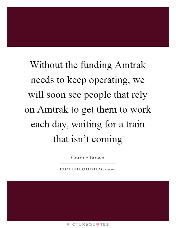 Without the funding Amtrak needs to keep operating, we will soon see people that rely on Amtrak to get them to work each day, waiting for a train that isn't coming Picture Quote #1