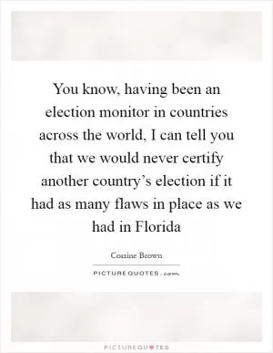 You know, having been an election monitor in countries across the world, I can tell you that we would never certify another country’s election if it had as many flaws in place as we had in Florida Picture Quote #1