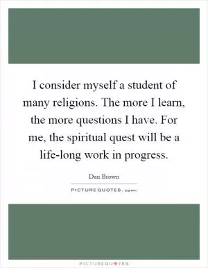 I consider myself a student of many religions. The more I learn, the more questions I have. For me, the spiritual quest will be a life-long work in progress Picture Quote #1