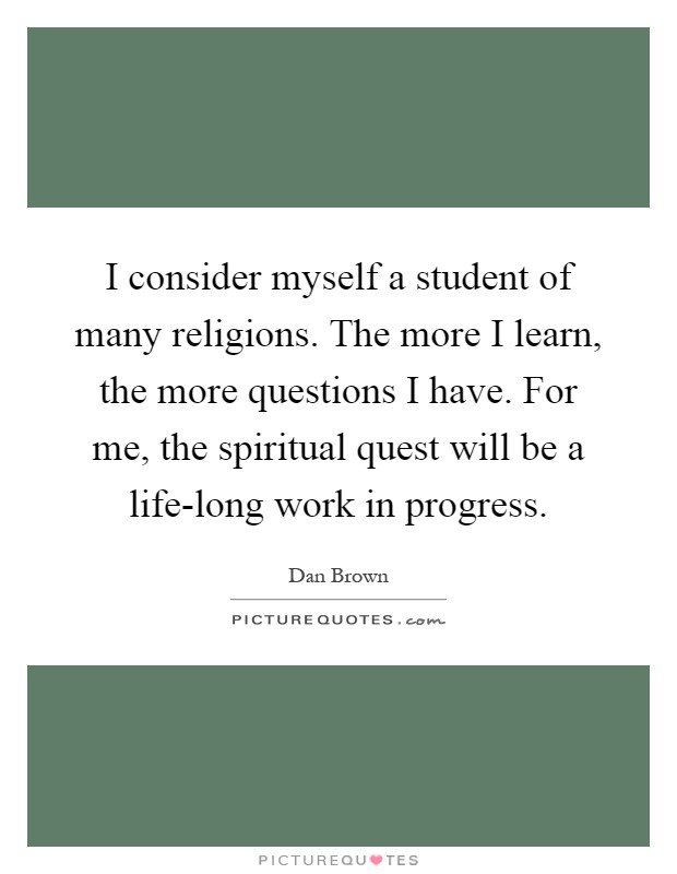 I consider myself a student of many religions. The more I learn, the more questions I have. For me, the spiritual quest will be a life-long work in progress Picture Quote #1