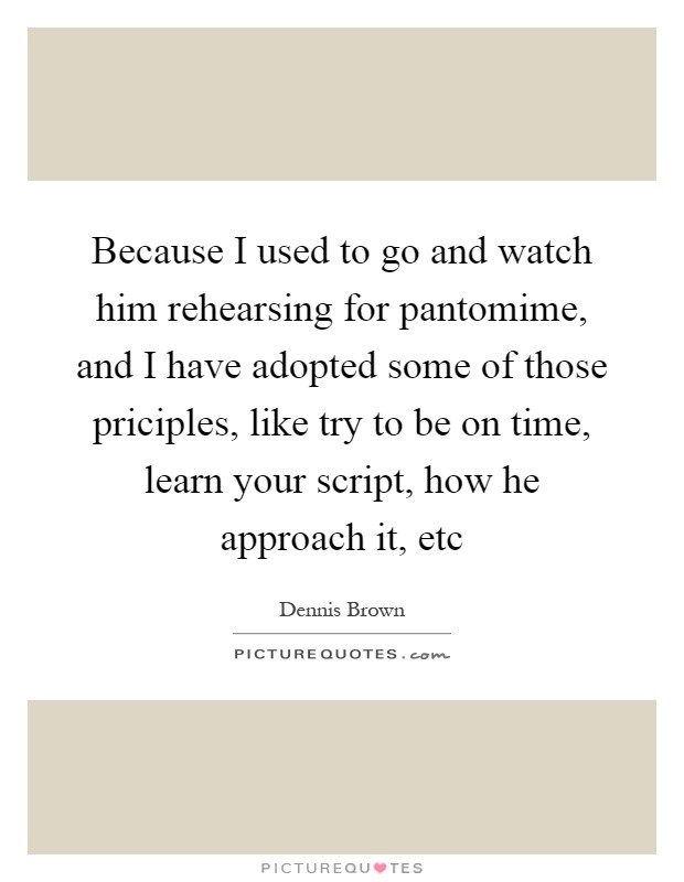 Because I used to go and watch him rehearsing for pantomime, and I have adopted some of those priciples, like try to be on time, learn your script, how he approach it, etc Picture Quote #1