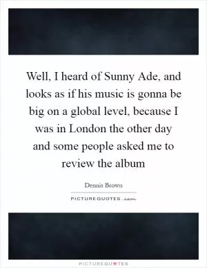 Well, I heard of Sunny Ade, and looks as if his music is gonna be big on a global level, because I was in London the other day and some people asked me to review the album Picture Quote #1