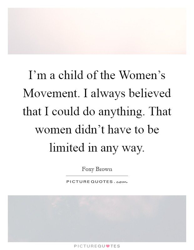 I'm a child of the Women's Movement. I always believed that I could do anything. That women didn't have to be limited in any way Picture Quote #1